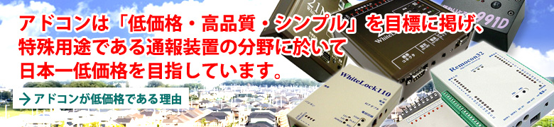アドコンは「低価格・高品質・シンプル」を目標に掲げ、特殊用途である通報装置の分野に於いて日本一低価格を目指しています。