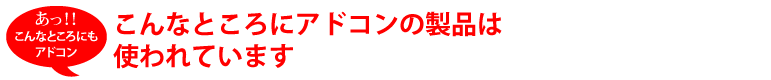 こんなところにアドコンの製品は使われています